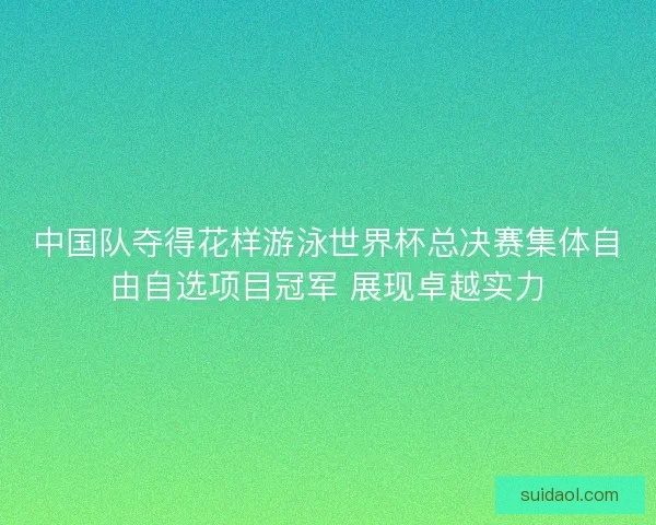 中国队夺得花样游泳世界杯总决赛集体自由自选项目冠军 展现卓越实力