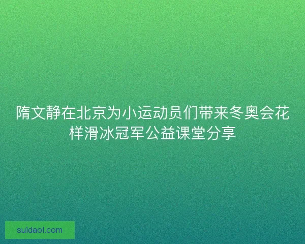 隋文静在北京为小运动员们带来冬奥会花样滑冰冠军公益课堂分享